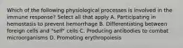 Which of the following physiological processes is involved in the immune response? Select all that apply A. Participating in hemostasis to prevent hemorrhage B. Differentiating between foreign cells and "self" cells C. Producing antibodies to combat microorganisms D. Promoting erythropoiesis