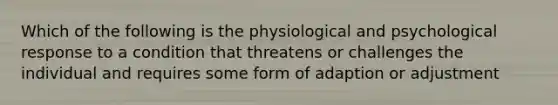 Which of the following is the physiological and psychological response to a condition that threatens or challenges the individual and requires some form of adaption or adjustment