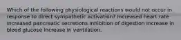 Which of the following physiological reactions would not occur in response to direct sympathetic activation? Increased heart rate Increased pancreatic secretions Inhibition of digestion Increase in blood glucose Increase in ventilation.