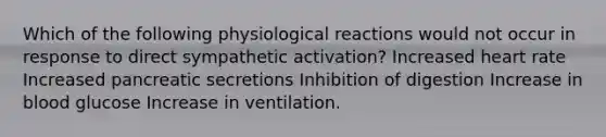 Which of the following physiological reactions would not occur in response to direct sympathetic activation? Increased heart rate Increased pancreatic secretions Inhibition of digestion Increase in blood glucose Increase in ventilation.