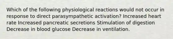 Which of the following physiological reactions would not occur in response to direct parasympathetic activation? Increased heart rate Increased pancreatic secretions Stimulation of digestion Decrease in blood glucose Decrease in ventilation.