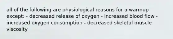 all of the following are physiological reasons for a warmup except: - decreased release of oxygen - increased blood flow -increased oxygen consumption - decreased skeletal muscle viscosity