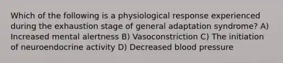 Which of the following is a physiological response experienced during the exhaustion stage of general adaptation syndrome? A) Increased mental alertness B) Vasoconstriction C) The initiation of neuroendocrine activity D) Decreased blood pressure