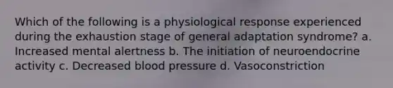 Which of the following is a physiological response experienced during the exhaustion stage of general adaptation syndrome? a. Increased mental alertness b. The initiation of neuroendocrine activity c. Decreased blood pressure d. Vasoconstriction