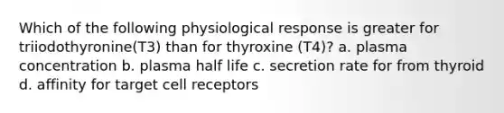 Which of the following physiological response is greater for triiodothyronine(T3) than for thyroxine (T4)? a. plasma concentration b. plasma half life c. secretion rate for from thyroid d. affinity for target cell receptors