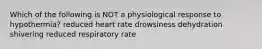 Which of the following is NOT a physiological response to hypothermia? reduced heart rate drowsiness dehydration shivering reduced respiratory rate