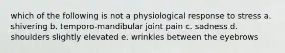 which of the following is not a physiological response to stress a. shivering b. temporo-mandibular joint pain c. sadness d. shoulders slightly elevated e. wrinkles between the eyebrows