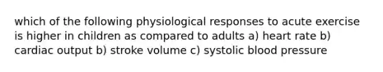 which of the following physiological responses to acute exercise is higher in children as compared to adults a) heart rate b) cardiac output b) stroke volume c) systolic blood pressure