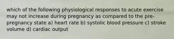 which of the following physiological responses to acute exercise may not increase during pregnancy as compared to the pre-pregnancy state a) heart rate b) systolic blood pressure c) stroke volume d) cardiac output