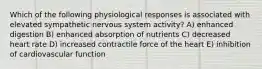 Which of the following physiological responses is associated with elevated sympathetic nervous system activity? A) enhanced digestion B) enhanced absorption of nutrients C) decreased heart rate D) increased contractile force of the heart E) inhibition of cardiovascular function