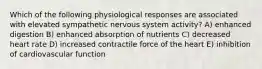 Which of the following physiological responses are associated with elevated sympathetic nervous system activity? A) enhanced digestion B) enhanced absorption of nutrients C) decreased heart rate D) increased contractile force of the heart E) inhibition of cardiovascular function