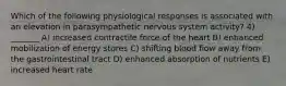 Which of the following physiological responses is associated with an elevation in parasympathetic nervous system activity? 4) _______ A) increased contractile force of the heart B) enhanced mobilization of energy stores C) shifting blood flow away from the gastrointestinal tract D) enhanced absorption of nutrients E) increased heart rate