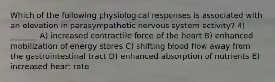 Which of the following physiological responses is associated with an elevation in parasympathetic <a href='https://www.questionai.com/knowledge/kThdVqrsqy-nervous-system' class='anchor-knowledge'>nervous system</a> activity? 4) _______ A) increased contractile force of <a href='https://www.questionai.com/knowledge/kya8ocqc6o-the-heart' class='anchor-knowledge'>the heart</a> B) enhanced mobilization of energy stores C) shifting blood flow away from the gastrointestinal tract D) enhanced absorption of nutrients E) increased heart rate