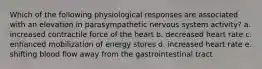 Which of the following physiological responses are associated with an elevation in parasympathetic nervous system activity? a. increased contractile force of the heart b. decreased heart rate c. enhanced mobilization of energy stores d. increased heart rate e. shifting blood flow away from the gastrointestinal tract