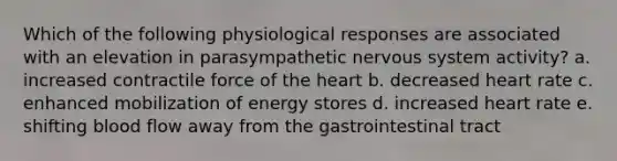 Which of the following physiological responses are associated with an elevation in parasympathetic nervous system activity? a. increased contractile force of the heart b. decreased heart rate c. enhanced mobilization of energy stores d. increased heart rate e. shifting blood flow away from the gastrointestinal tract