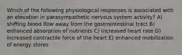 Which of the following physiological responses is associated with an elevation in parasympathetic nervous system activity? A) shifting blood flow away from the gastrointestinal tract B) enhanced absorption of nutrients C) increased heart rate D) increased contractile force of the heart E) enhanced mobilization of energy stores