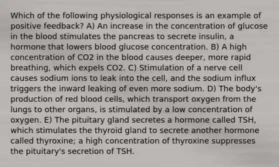 Which of the following physiological responses is an example of positive feedback? A) An increase in the concentration of glucose in the blood stimulates the pancreas to secrete insulin, a hormone that lowers blood glucose concentration. B) A high concentration of CO2 in the blood causes deeper, more rapid breathing, which expels CO2. C) Stimulation of a nerve cell causes sodium ions to leak into the cell, and the sodium influx triggers the inward leaking of even more sodium. D) The body's production of red blood cells, which transport oxygen from the lungs to other organs, is stimulated by a low concentration of oxygen. E) The pituitary gland secretes a hormone called TSH, which stimulates the thyroid gland to secrete another hormone called thyroxine; a high concentration of thyroxine suppresses the pituitary's secretion of TSH.