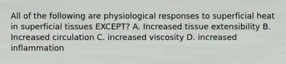 All of the following are physiological responses to superficial heat in superficial tissues EXCEPT? A. Increased tissue extensibility B. Increased circulation C. increased viscosity D. increased inflammation