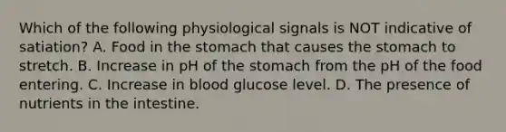 Which of the following physiological signals is NOT indicative of satiation? A. Food in the stomach that causes the stomach to stretch. B. Increase in pH of the stomach from the pH of the food entering. C. Increase in blood glucose level. D. The presence of nutrients in the intestine.