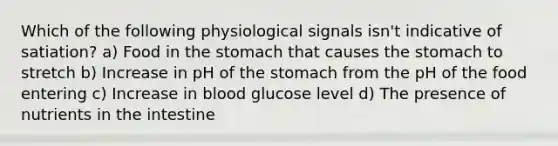 Which of the following physiological signals isn't indicative of satiation? a) Food in the stomach that causes the stomach to stretch b) Increase in pH of the stomach from the pH of the food entering c) Increase in blood glucose level d) The presence of nutrients in the intestine