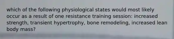 which of the following physiological states would most likely occur as a result of one resistance training session: increased strength, transient hypertrophy, bone remodeling, increased lean body mass?