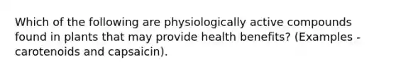 Which of the following are physiologically active compounds found in plants that may provide health benefits? (Examples - carotenoids and capsaicin).