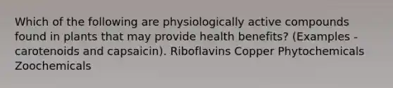 Which of the following are physiologically active compounds found in plants that may provide health benefits? (Examples - carotenoids and capsaicin). Riboflavins Copper Phytochemicals Zoochemicals