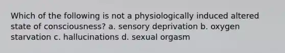 Which of the following is not a physiologically induced altered state of consciousness? a. sensory deprivation b. oxygen starvation c. hallucinations d. sexual orgasm