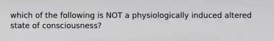 which of the following is NOT a physiologically induced altered state of consciousness?