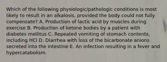 Which of the following physiologic/pathologic conditions is most likely to result in an alkalosis, provided the body could not fully compensate? A. Production of lactic acid by muscles during exercise B. Production of ketone bodies by a patient with diabetes mellitus C. Repeated vomiting of stomach contents, including HCl D. Diarrhea with loss of the bicarbonate anions secreted into the intestine E. An infection resulting in a fever and hypercatabolism