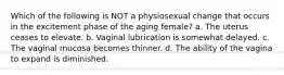 Which of the following is NOT a physiosexual change that occurs in the excitement phase of the aging female? a. The uterus ceases to elevate. b. Vaginal lubrication is somewhat delayed. c. The vaginal mucosa becomes thinner. d. The ability of the vagina to expand is diminished.