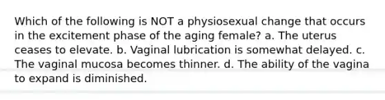 Which of the following is NOT a physiosexual change that occurs in the excitement phase of the aging female? a. The uterus ceases to elevate. b. Vaginal lubrication is somewhat delayed. c. The vaginal mucosa becomes thinner. d. The ability of the vagina to expand is diminished.