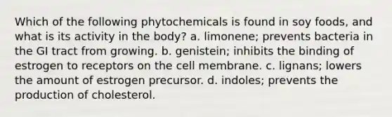 Which of the following phytochemicals is found in soy foods, and what is its activity in the body? a. limonene; prevents bacteria in the GI tract from growing. b. genistein; inhibits the binding of estrogen to receptors on the cell membrane. c. lignans; lowers the amount of estrogen precursor. d. indoles; prevents the production of cholesterol.