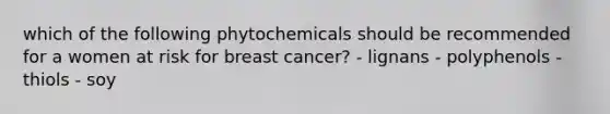 which of the following phytochemicals should be recommended for a women at risk for breast cancer? - lignans - polyphenols - thiols - soy