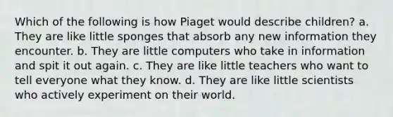 Which of the following is how Piaget would describe children? a. They are like little sponges that absorb any new information they encounter. b. They are little computers who take in information and spit it out again. c. They are like little teachers who want to tell everyone what they know. d. They are like little scientists who actively experiment on their world.