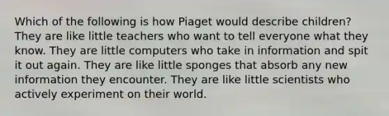 Which of the following is how Piaget would describe children? They are like little teachers who want to tell everyone what they know. They are little computers who take in information and spit it out again. They are like little sponges that absorb any new information they encounter. They are like little scientists who actively experiment on their world.