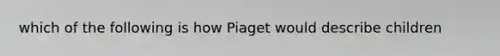 which of the following is how Piaget would describe children