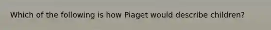 Which of the following is how Piaget would describe children?