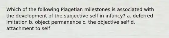 Which of the following Piagetian milestones is associated with the development of the subjective self in infancy? a. deferred imitation b. object permanence c. the objective self d. attachment to self