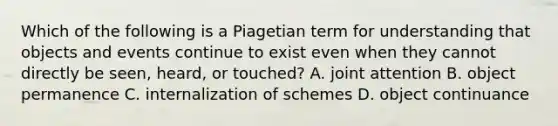 Which of the following is a Piagetian term for understanding that objects and events continue to exist even when they cannot directly be seen, heard, or touched? A. joint attention B. object permanence C. internalization of schemes D. object continuance