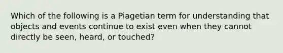 Which of the following is a Piagetian term for understanding that objects and events continue to exist even when they cannot directly be seen, heard, or touched?