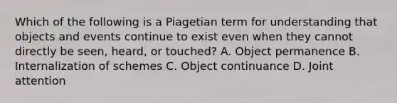 Which of the following is a Piagetian term for understanding that objects and events continue to exist even when they cannot directly be seen, heard, or touched? A. Object permanence B. Internalization of schemes C. Object continuance D. Joint attention