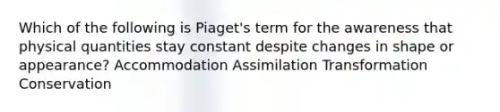 Which of the following is Piaget's term for the awareness that physical quantities stay constant despite changes in shape or appearance? Accommodation Assimilation Transformation Conservation