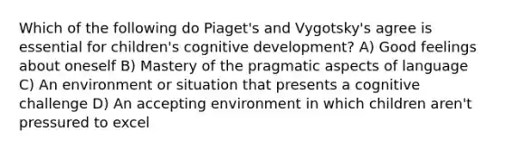 Which of the following do Piaget's and Vygotsky's agree is essential for children's cognitive development? A) Good feelings about oneself B) Mastery of the pragmatic aspects of language C) An environment or situation that presents a cognitive challenge D) An accepting environment in which children aren't pressured to excel