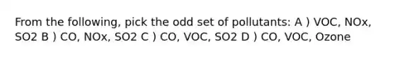 From the following, pick the odd set of pollutants: A ) VOC, NOx, SO2 B ) CO, NOx, SO2 C ) CO, VOC, SO2 D ) CO, VOC, Ozone