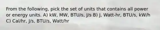 From the following, pick the set of units that contains all power or energy units. A) kW, MW, BTU/s, J/s B) J, Watt-hr, BTU/s, kW/h C) Cal/hr, J/s, BTU/s, Watt/hr