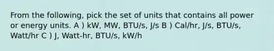 From the following, pick the set of units that contains all power or energy units. A ) kW, MW, BTU/s, J/s B ) Cal/hr, J/s, BTU/s, Watt/hr C ) J, Watt-hr, BTU/s, kW/h