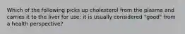 Which of the following picks up cholesterol from the plasma and carries it to the liver for use: it is usually considered "good" from a health perspective?