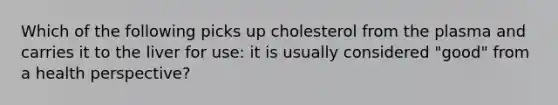 Which of the following picks up cholesterol from the plasma and carries it to the liver for use: it is usually considered "good" from a health perspective?