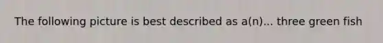 The following picture is best described as a(n)... three green fish